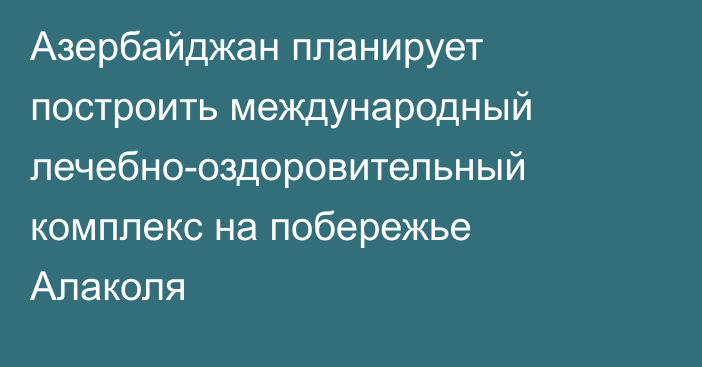 Азербайджан планирует построить международный лечебно-оздоровительный комплекс на побережье Алаколя