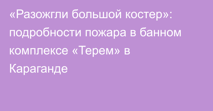 «Разожгли большой костер»: подробности пожара в банном комплексе «Терем» в Караганде