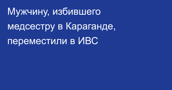 Мужчину, избившего медсестру в Караганде, переместили в ИВС