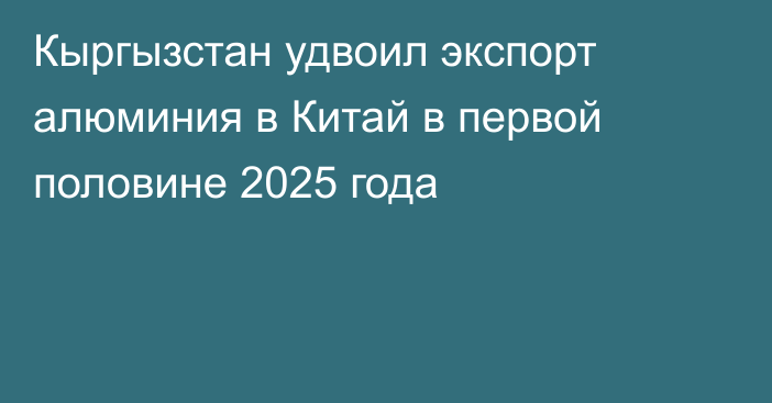 Кыргызстан удвоил экспорт алюминия в Китай в первой половине 2025 года