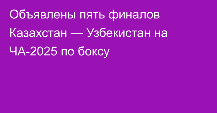 Объявлены пять финалов Казахстан — Узбекистан на ЧА-2025 по боксу