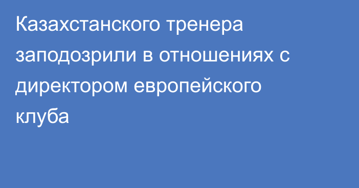 Казахстанского тренера заподозрили в отношениях с директором европейского клуба