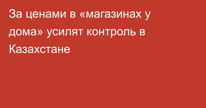 За ценами в «магазинах у дома» усилят контроль в Казахстане