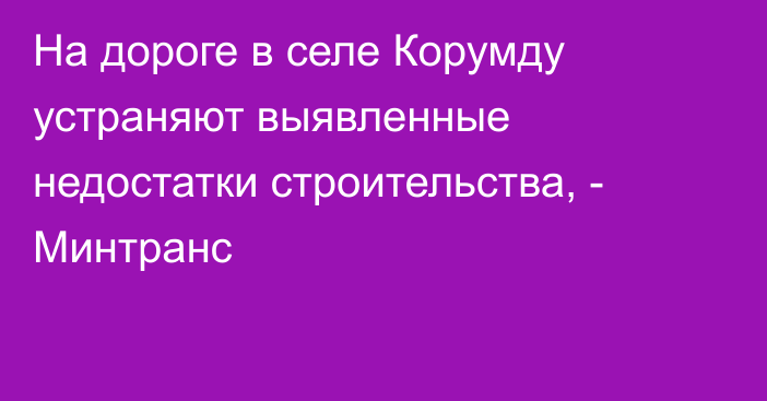 На дороге в селе Корумду устраняют выявленные недостатки строительства, - Минтранс