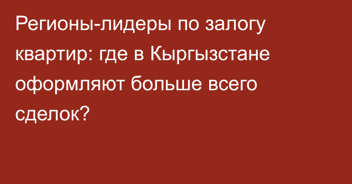 Регионы-лидеры по залогу квартир: где в Кыргызстане оформляют больше всего сделок?