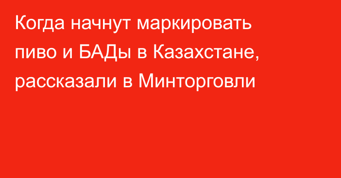 Когда начнут маркировать пиво и БАДы в Казахстане, рассказали в Минторговли