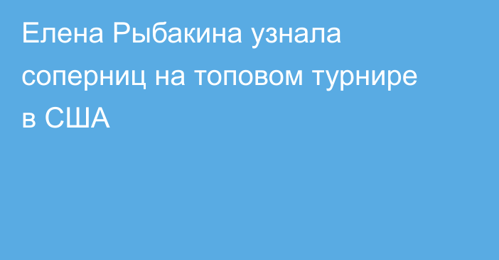 Елена Рыбакина узнала соперниц на топовом турнире в США