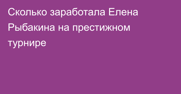 Сколько заработала Елена Рыбакина на престижном турнире