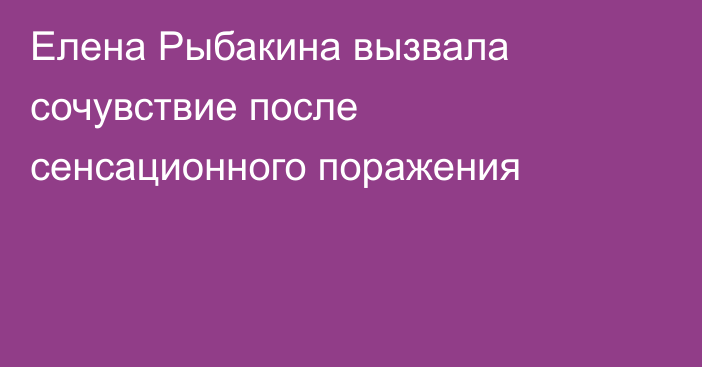 Елена Рыбакина вызвала сочувствие после сенсационного поражения
