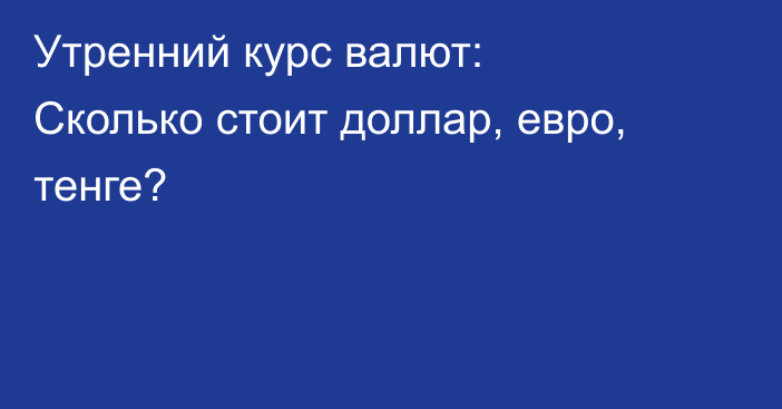 Утренний курс валют: Сколько стоит доллар, евро, тенге?