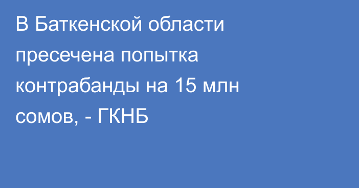 В Баткенской области пресечена попытка контрабанды на 15 млн сомов, - ГКНБ