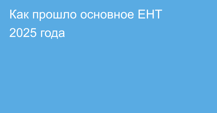 Как прошло основное ЕНТ 2025 года