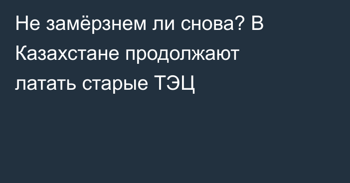 Не замёрзнем ли снова? В Казахстане продолжают латать старые ТЭЦ