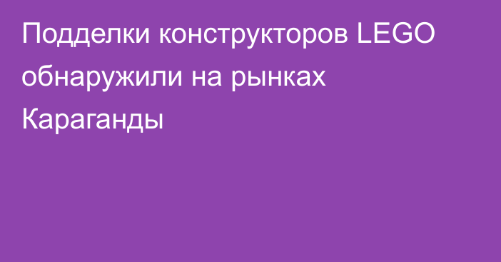 Подделки конструкторов LEGO обнаружили на рынках Караганды