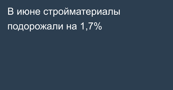 В июне стройматериалы подорожали на 1,7%
