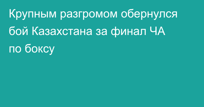 Крупным разгромом обернулся бой Казахстана за финал ЧА по боксу