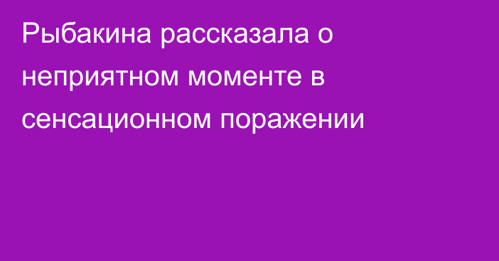 Рыбакина рассказала о неприятном моменте в сенсационном поражении