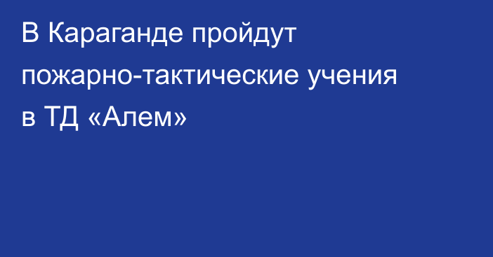 В Караганде пройдут пожарно-тактические учения в ТД «Алем»
