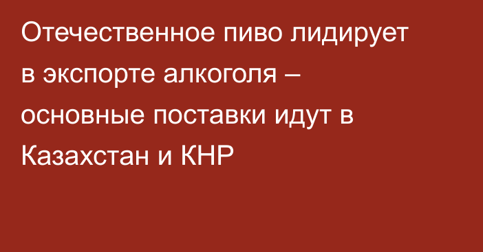 Отечественное пиво лидирует в экспорте алкоголя – основные поставки идут в Казахстан и КНР