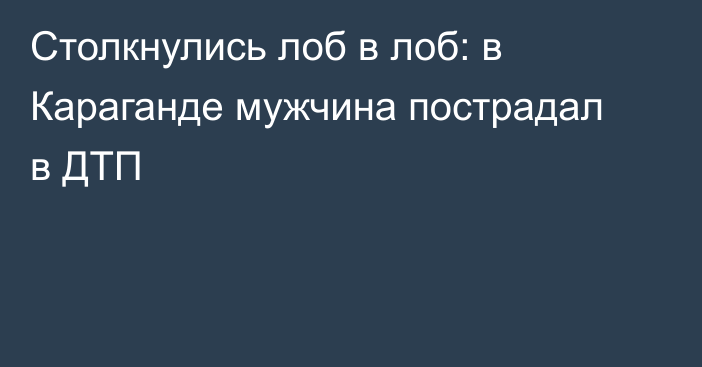 Столкнулись лоб в лоб: в Караганде мужчина пострадал в ДТП