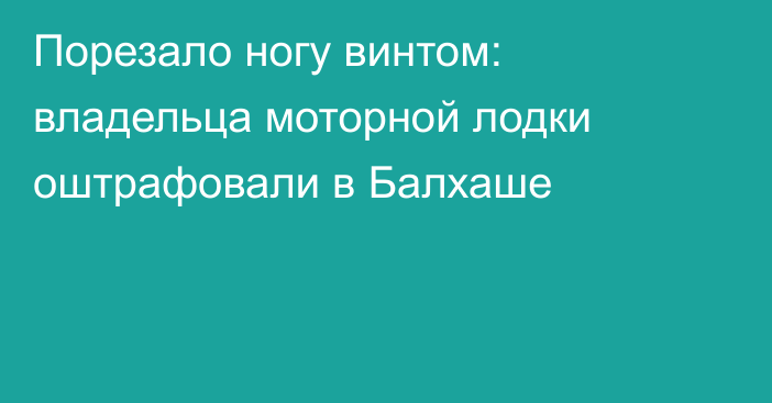 Порезало ногу винтом: владельца моторной лодки оштрафовали в Балхаше