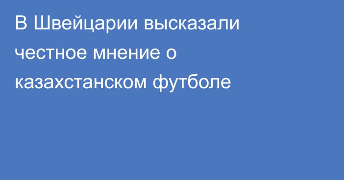 В Швейцарии высказали честное мнение о казахстанском футболе