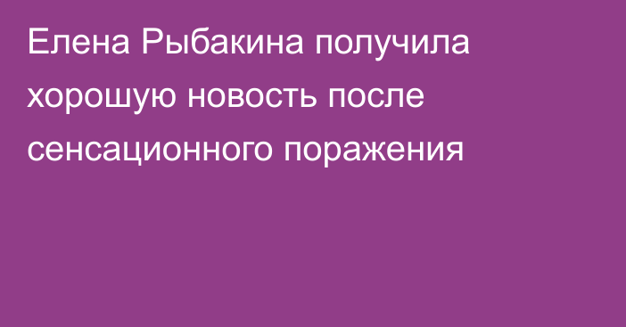 Елена Рыбакина получила хорошую новость после сенсационного поражения