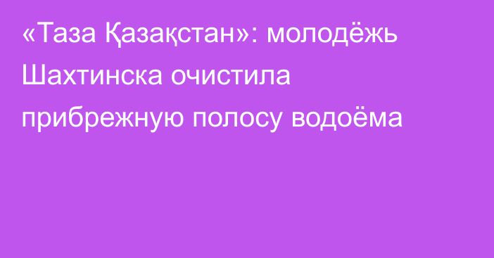 «Таза Қазақстан»: молодёжь Шахтинска очистила прибрежную полосу водоёма