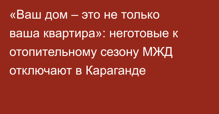 «Ваш дом – это не только ваша квартира»: неготовые к отопительному сезону МЖД отключают в Караганде
