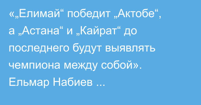 «„Елимай“ победит „Актобе“, а „Астана“ и „Кайрат“ до последнего будут выявлять чемпиона между собой». Ельмар Набиев спрогнозировал матчи 20-го тура КПЛ-2025
