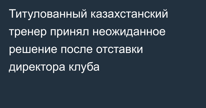 Титулованный казахстанский тренер принял неожиданное решение после отставки директора клуба