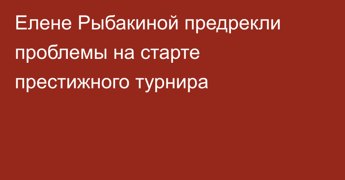 Елене Рыбакиной предрекли проблемы на старте престижного турнира