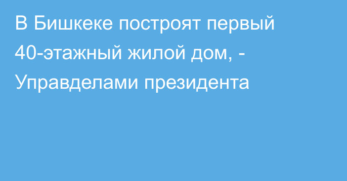 В Бишкеке построят первый 40-этажный жилой дом, - Управделами президента