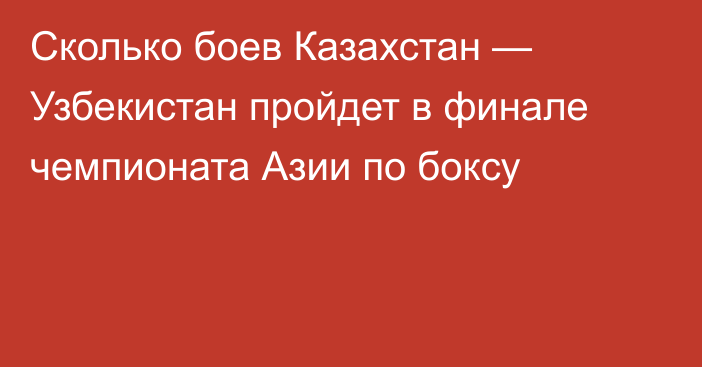 Сколько боев Казахстан — Узбекистан пройдет в финале чемпионата Азии по боксу