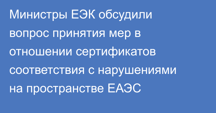 Министры ЕЭК обсудили вопрос принятия мер в отношении сертификатов соответствия с нарушениями на пространстве ЕАЭС