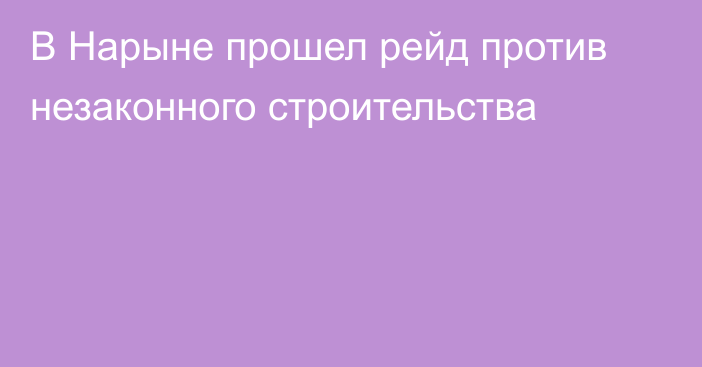 В Нарыне прошел рейд против незаконного строительства