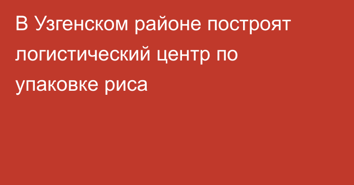 В Узгенском районе построят логистический центр по упаковке риса