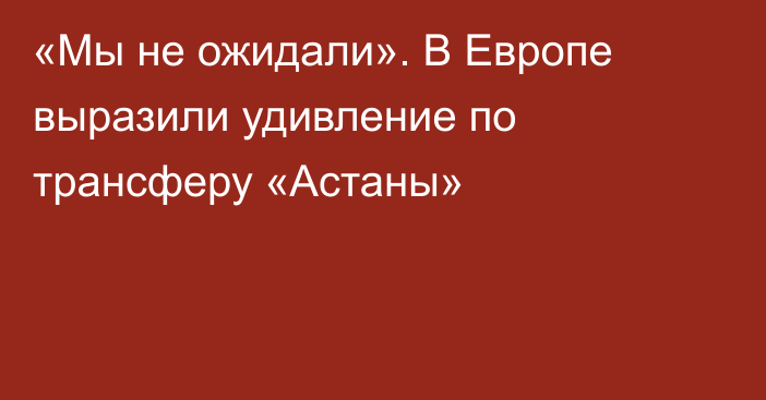 «Мы не ожидали». В Европе выразили удивление по трансферу «Астаны»