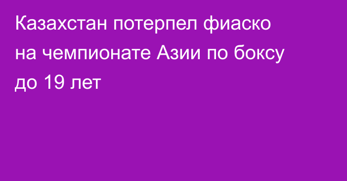 Казахстан потерпел фиаско на чемпионате Азии по боксу до 19 лет