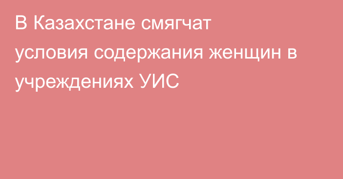 В Казахстане смягчат условия содержания женщин в учреждениях УИС