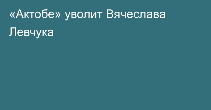 «Актобе» уволит Вячеслава Левчука
