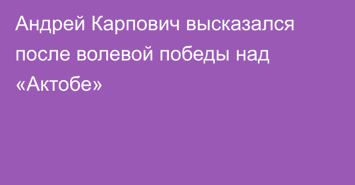 Андрей Карпович высказался после волевой победы над «Актобе»