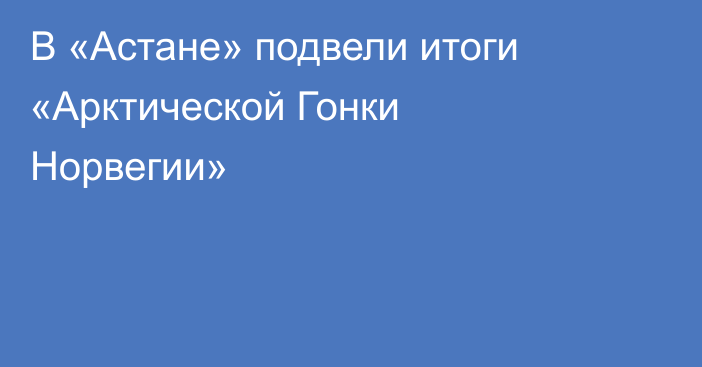 В «Астане» подвели итоги «Арктической Гонки Норвегии»