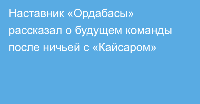 Наставник «Ордабасы» рассказал о будущем команды после ничьей с «Кайсаром»