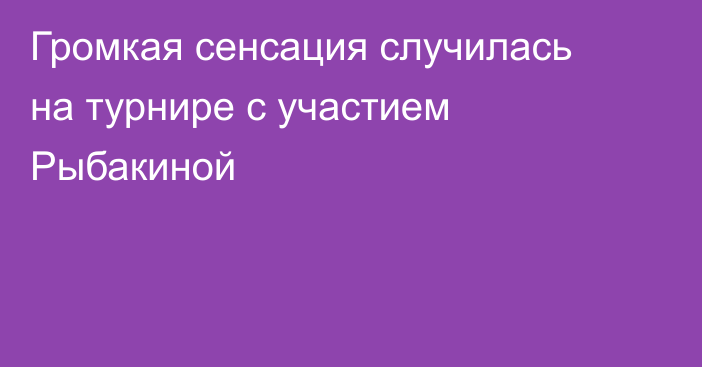 Громкая сенсация случилась на турнире с участием Рыбакиной