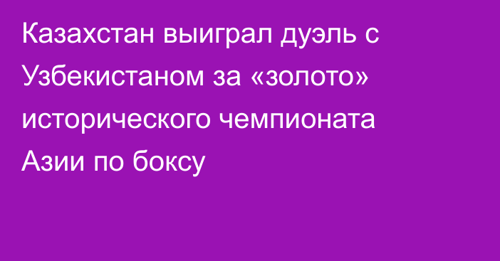 Казахстан выиграл дуэль с Узбекистаном за «золото» исторического чемпионата Азии по боксу