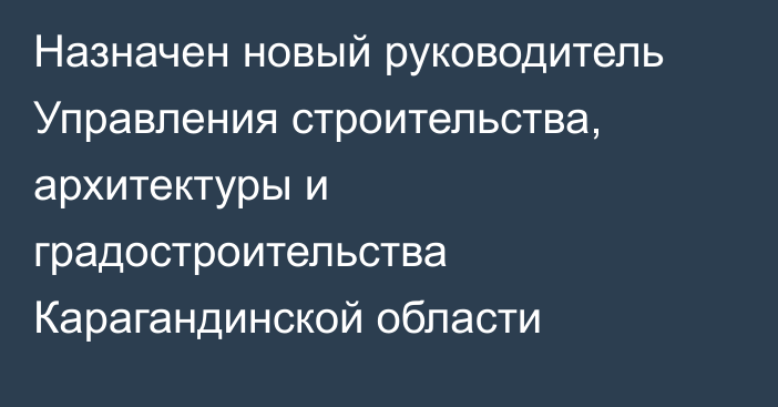 Назначен новый руководитель Управления строительства, архитектуры и градостроительства Карагандинской области