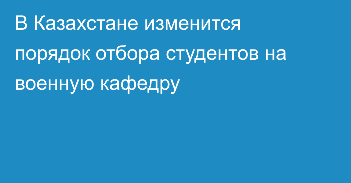 В Казахстане изменится порядок отбора студентов на военную кафедру