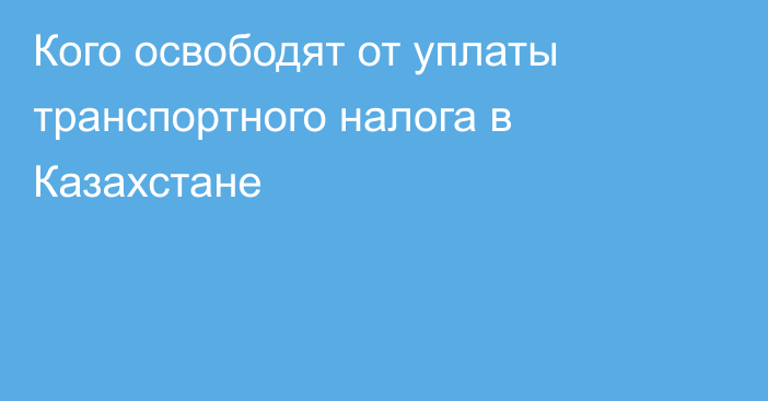 Кого освободят от уплаты транспортного налога в Казахстане