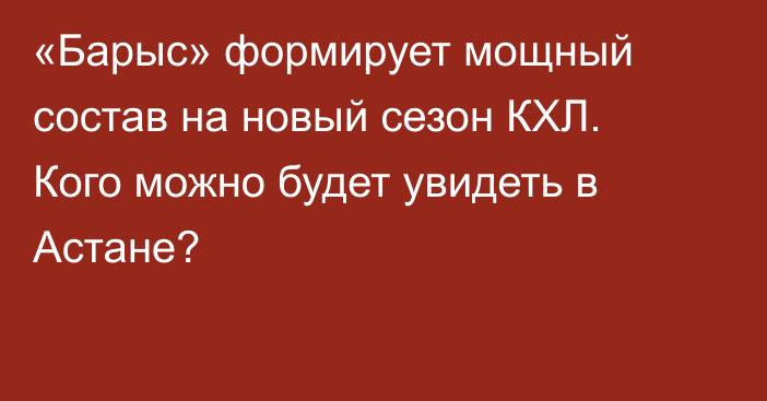 «Барыс» формирует мощный состав на новый сезон КХЛ. Кого можно будет увидеть в Астане?